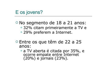 E os jovens? No segmento de 18 a 21 anos: 32% citam primeiramente a TV e  29% preferem a Internet.  Entre os que têm de 22 a 25 anos: a TV aberta é citada por 35%, e ocorre empate entre Internet (20%) e jornais (23%). 
