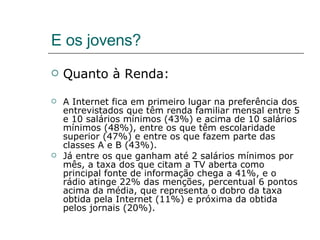E os jovens? Quanto à Renda: A Internet fica em primeiro lugar na preferência dos entrevistados que têm renda familiar mensal entre 5 e 10 salários mínimos (43%) e acima de 10 salários mínimos (48%), entre os que têm escolaridade superior (47%) e entre os que fazem parte das classes A e B (43%). Já entre os que ganham até 2 salários mínimos por mês, a taxa dos que citam a TV aberta como principal fonte de informação chega a 41%, e o rádio atinge 22% das menções, percentual 6 pontos acima da média, que representa o dobro da taxa obtida pela Internet (11%) e próxima da obtida pelos jornais (20%). 