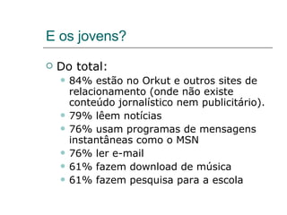 E os jovens? Do total: 84% estão no Orkut e outros sites de relacionamento (onde não existe conteúdo jornalístico nem publicitário). 79% lêem notícias 76% usam programas de mensagens instantâneas como o MSN 76% ler e-mail 61% fazem download de música 61% fazem pesquisa para a escola 