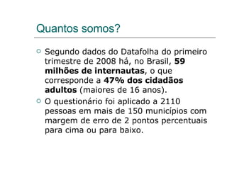 Quantos somos? Segundo dados do Datafolha do primeiro trimestre de 2008 há, no Brasil,  59 milhões de internautas , o que corresponde a  47% dos cidadãos adultos  (maiores de 16 anos). O questionário foi aplicado a 2110 pessoas em mais de 150 municípios com margem de erro de 2 pontos percentuais para cima ou para baixo. 