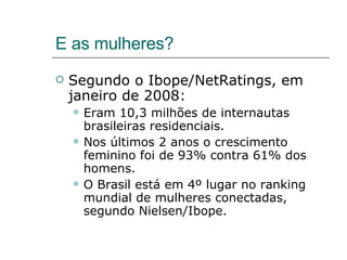 E as mulheres? Segundo o Ibope/NetRatings, em janeiro de 2008: Eram 10,3 milhões de internautas brasileiras residenciais. Nos últimos 2 anos o crescimento feminino foi de 93% contra 61% dos homens. O Brasil está em 4º lugar no ranking mundial de mulheres conectadas, segundo Nielsen/Ibope. 