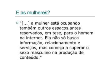 E as mulheres? “[...] a mulher está ocupando também outros espaços antes reservados, em tese, para o homem na internet. Ela não só busca informação, relacionamento e serviços, mas começa a superar o sexo masculino na produção de conteúdo.” 