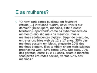 E as mulheres? “ O New York Times publicou em fevereiro estudo[...] intitulado “Sorry, Boys, this is our domain” (Desculpem, meninos, este é nosso território), apontando como os cyberpioneers do momento não são mais os meninos, mas a meninas adolescentes digitais. Segundo o estudo, entre os usuários web de 12 a 17 anos, 35% das meninas postam em blogs, enquanto 20% dos meninos blogam. Elas também criam mais páginas próprias na web, 32% conta 22%. Nos EUA, 70% das garotas, entre 15 e 17 anos, criam e mantêm seus perfis em redes sociais, versus 57% dos meninos.” 