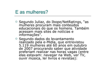 E as mulheres? Segundo Juliaz, do Ibope/NetRatings, “as mulheres procuram mais conteúdos educacionais do que os homens. Também acessam mais sites de notícias e informações”. Segundo dados do levantamento realizado pela e-Midia, que entrevistou 5.119 mulheres até 60 anos em outubro de 2007 procurando saber que atividade preferiam realizar nas horas vagas (entre elas estavam: navegar na Web, ver TV, ouvir música, ler livros e revistas): 