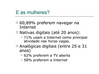 E as mulheres? 60,89% preferem navegar na Internet Nativas digitais (até 20 anos): 71% usam a Internet como principal atividade nas horas vagas. Analógicas digitais (entre 25 e 31 anos) 62% preferem a TV aberta 58% preferem a Internet 