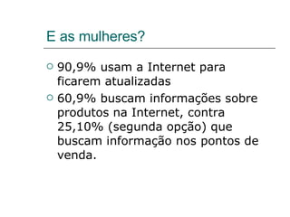 E as mulheres? 90,9% usam a Internet para ficarem atualizadas 60,9% buscam informações sobre produtos na Internet, contra 25,10% (segunda opção) que buscam informação nos pontos de venda. 