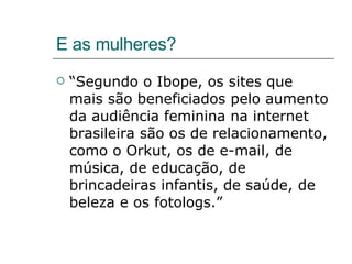 E as mulheres? “ Segundo o Ibope, os sites que mais são beneficiados pelo aumento da audiência feminina na internet brasileira são os de relacionamento, como o Orkut, os de e-mail, de música, de educação, de brincadeiras infantis, de saúde, de beleza e os fotologs.” 