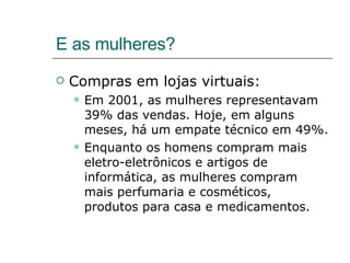 E as mulheres? Compras em lojas virtuais: Em 2001, as mulheres representavam 39% das vendas. Hoje, em alguns meses, há um empate técnico em 49%. Enquanto os homens compram mais eletro-eletrônicos e artigos de informática, as mulheres compram mais perfumaria e cosméticos, produtos para casa e medicamentos.  