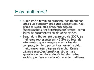 E as mulheres? A audiência feminina aumenta nas pequenas lojas que oferecem produtos específicos. Nas grandes lojas, elas procuram seções especializadas em determinados temas, como listas de casamentos ou de aniversários. Segundo o Ibope, em dezembro de 2007, as mulheres representaram 45,3% do total de internautas que navegaram em sites de compras, tendo o percentual feminino sido muito maior nas páginas de nicho. Essas páginas e seções temáticas são o mais aproxima o comércio eletrônico das redes sociais, por isso o maior número de mulheres. 