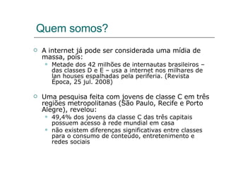 Quem somos? A internet já pode ser considerada uma mídia de massa, pois: Metade dos 42 milhões de internautas brasileiros – das classes D e E – usa a internet nos milhares de lan houses espalhadas pela periferia. (Revista Época, 25 jul. 2008) Uma pesquisa feita com jovens de classe C em três regiões metropolitanas (São Paulo, Recife e Porto Alegre), revelou: 49,4% dos jovens da classe C das três capitais possuem acesso à rede mundial em casa  não existem diferenças significativas entre classes para o consumo de conteúdo, entretenimento e redes sociais  