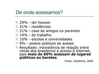 De onde acessamos? 29% -  lan houses 21% - residências 21% - casa de amigos ou parentes 14% - do trabalho 10% - escolas e universidades 9% - postos públicos de acesso Resultado: inexistência de relação entre renda dos brasileiros e acesso à internet, pois  mais de 60% acessam de lugares públicos ou baratos . Fonte: Datafolha, 2008 