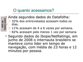 O quanto acessamos? Ainda segundos dados do Datafolha: 32% dos entrevistados acessam todos os dias. 11% acessam de 4 a 6 vezes por semana. 82% acessam pelo menos 1 vez por semana Segundo dados do Ibope/NetRatings, em junho de 2008 o internauta brasileiro se manteve como líder em tempo de navegação, com média de 23 horas e 12 minutos por pessoa. 43% de  heavy users 