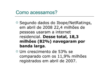 Como acessamos? Segundo dados do Ibope/NetRatings, em abril de 2008 22,4 milhões de pessoas usaram a internet residencial.  Desse total, 18,3 milhões (82%) navegaram por banda larga . Um crescimento de 53% se comparado com os 11,9% milhões registrados em abril de 2007. 