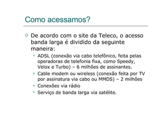 Como acessamos? De acordo com o site da Teleco, o acesso banda larga é dividido da seguinte maneira: ADSL (conexão via cabo telefônico, feita pelas operadoras de telefonia fixa, como Speedy, Velox e Turbo) – 6 milhões de assinantes. Cable modem ou wireless (conexão feita por TV por assinatura via cabo ou MMDS) – 2 milhões Conexões via rádio Serviço de banda larga via satélite. 