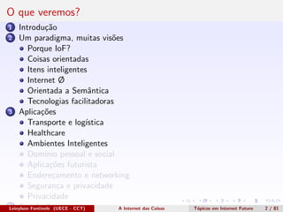 O que veremos?
1 Introdu¸c˜ao
2 Um paradigma, muitas vis˜oes
Porque IoF?
Coisas orientadas
Itens inteligentes
Internet Ø
Orientada a Semˆantica
Tecnologias facilitadoras
3 Aplica¸c˜oes
Transporte e log´ıstica
Healthcare
Ambientes Inteligentes
Dom´ınio pessoal e social
Aplica¸c˜oes futurista
Endere¸camento e networking
Seguran¸ca e privacidade
Privacidade
4 Conclus˜oesLeinylson Fontinele (UECE - CCT) A Internet das Coisas T´opicos em Internet Futuro 2 / 81
 