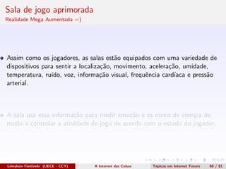 Sala de jogo aprimorada
Realidade Mega Aumentada =)
Assim como os jogadores, as salas est˜ao equipados com uma variedade de
dispositivos para sentir a localiza¸c˜ao, movimento, acelera¸c˜ao, umidade,
temperatura, ru´ıdo, voz, informa¸c˜ao visual, frequˆencia card´ıaca e press˜ao
arterial.
A sala usa essa informa¸c˜ao para medir emo¸c˜ao e os n´ıveis de energia de
modo a controlar a atividade de jogo de acordo com o estado do jogador.
Leinylson Fontinele (UECE - CCT) A Internet das Coisas T´opicos em Internet Futuro 60 / 81
 