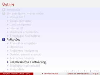 Outline
1 Introdu¸c˜ao
2 Um paradigma, muitas vis˜oes
Porque IoF?
Coisas orientadas
Itens inteligentes
Internet Ø
Orientada a Semˆantica
Tecnologias facilitadoras
3 Aplica¸c˜oes
Transporte e log´ıstica
Healthcare
Ambientes Inteligentes
Dom´ınio pessoal e social
Aplica¸c˜oes futurista
Endere¸camento e networking
Seguran¸ca e privacidade
Privacidade
4 Conclus˜oesLeinylson Fontinele (UECE - CCT) A Internet das Coisas T´opicos em Internet Futuro 61 / 81
 