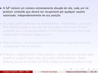 A IoF incluir´a um n´umero extremamente elevado de n´os, cada um ir´a
produzir conte´udo que dever´a ser recuper´avel por qualquer usu´ario
autorizado, independentemente de sua posi¸c˜ao.
Isso exige pol´ıticas eﬁcazes de endere¸camento. Atualmente, o protocolo
IPv4 identiﬁca cada n´o por meio de um endere¸co de 4 bytes. ´E bem
conhecido que o n´umero de endere¸cos IPv4 dispon´ıveis est´a diminuindo
rapidamente e em breve chegar´a a zero.
Neste contexto, o endere¸camento IPv6 foi proposto cujo endere¸cos s˜ao
expressos por meio de 128 bits.
Portanto, ´e poss´ıvel deﬁnir mais endere¸cos, o que deve ser suﬁciente para
identiﬁcar qualquer objeto que vale a pena tal investimento. Assim,
podemos pensar em atribuir um IPv6 a todas as coisas inclu´ıdas na rede.
Leinylson Fontinele (UECE - CCT) A Internet das Coisas T´opicos em Internet Futuro 62 / 81
 