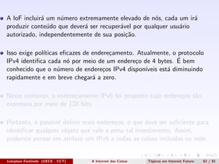 A IoF incluir´a um n´umero extremamente elevado de n´os, cada um ir´a
produzir conte´udo que dever´a ser recuper´avel por qualquer usu´ario
autorizado, independentemente de sua posi¸c˜ao.
Isso exige pol´ıticas eﬁcazes de endere¸camento. Atualmente, o protocolo
IPv4 identiﬁca cada n´o por meio de um endere¸co de 4 bytes. ´E bem
conhecido que o n´umero de endere¸cos IPv4 dispon´ıveis est´a diminuindo
rapidamente e em breve chegar´a a zero.
Neste contexto, o endere¸camento IPv6 foi proposto cujo endere¸cos s˜ao
expressos por meio de 128 bits.
Portanto, ´e poss´ıvel deﬁnir mais endere¸cos, o que deve ser suﬁciente para
identiﬁcar qualquer objeto que vale a pena tal investimento. Assim,
podemos pensar em atribuir um IPv6 a todas as coisas inclu´ıdas na rede.
Leinylson Fontinele (UECE - CCT) A Internet das Coisas T´opicos em Internet Futuro 62 / 81
 