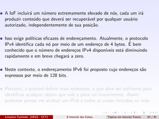 A IoF incluir´a um n´umero extremamente elevado de n´os, cada um ir´a
produzir conte´udo que dever´a ser recuper´avel por qualquer usu´ario
autorizado, independentemente de sua posi¸c˜ao.
Isso exige pol´ıticas eﬁcazes de endere¸camento. Atualmente, o protocolo
IPv4 identiﬁca cada n´o por meio de um endere¸co de 4 bytes. ´E bem
conhecido que o n´umero de endere¸cos IPv4 dispon´ıveis est´a diminuindo
rapidamente e em breve chegar´a a zero.
Neste contexto, o endere¸camento IPv6 foi proposto cujo endere¸cos s˜ao
expressos por meio de 128 bits.
Portanto, ´e poss´ıvel deﬁnir mais endere¸cos, o que deve ser suﬁciente para
identiﬁcar qualquer objeto que vale a pena tal investimento. Assim,
podemos pensar em atribuir um IPv6 a todas as coisas inclu´ıdas na rede.
Leinylson Fontinele (UECE - CCT) A Internet das Coisas T´opicos em Internet Futuro 62 / 81
 