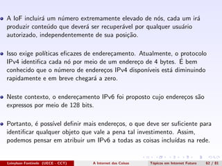 A IoF incluir´a um n´umero extremamente elevado de n´os, cada um ir´a
produzir conte´udo que dever´a ser recuper´avel por qualquer usu´ario
autorizado, independentemente de sua posi¸c˜ao.
Isso exige pol´ıticas eﬁcazes de endere¸camento. Atualmente, o protocolo
IPv4 identiﬁca cada n´o por meio de um endere¸co de 4 bytes. ´E bem
conhecido que o n´umero de endere¸cos IPv4 dispon´ıveis est´a diminuindo
rapidamente e em breve chegar´a a zero.
Neste contexto, o endere¸camento IPv6 foi proposto cujo endere¸cos s˜ao
expressos por meio de 128 bits.
Portanto, ´e poss´ıvel deﬁnir mais endere¸cos, o que deve ser suﬁciente para
identiﬁcar qualquer objeto que vale a pena tal investimento. Assim,
podemos pensar em atribuir um IPv6 a todas as coisas inclu´ıdas na rede.
Leinylson Fontinele (UECE - CCT) A Internet das Coisas T´opicos em Internet Futuro 62 / 81
 