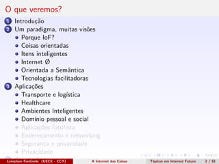 O que veremos?
1 Introdu¸c˜ao
2 Um paradigma, muitas vis˜oes
Porque IoF?
Coisas orientadas
Itens inteligentes
Internet Ø
Orientada a Semˆantica
Tecnologias facilitadoras
3 Aplica¸c˜oes
Transporte e log´ıstica
Healthcare
Ambientes Inteligentes
Dom´ınio pessoal e social
Aplica¸c˜oes futurista
Endere¸camento e networking
Seguran¸ca e privacidade
Privacidade
4 Conclus˜oesLeinylson Fontinele (UECE - CCT) A Internet das Coisas T´opicos em Internet Futuro 2 / 81
 