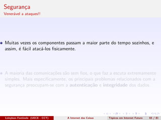 Seguran¸ca
Vener´avel a ataques!!
Muitas vezes os componentes passam a maior parte do tempo sozinhos, e
assim, ´e f´acil atac´a-los ﬁsicamente.
A maioria das comunica¸c˜oes s˜ao sem ﬁos, o que faz a escuta extremamente
simples. Mais especiﬁcamente, os principais problemas relacionados com a
seguran¸ca preocupam-se com a autentica¸c˜ao e integridade dos dados.
Leinylson Fontinele (UECE - CCT) A Internet das Coisas T´opicos em Internet Futuro 65 / 81
 