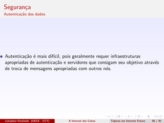 Seguran¸ca
Autentica¸c˜ao dos dados
Autentica¸c˜ao ´e mais dif´ıcil, pois geralmente requer infraestruturas
apropriadas de autentica¸c˜ao e servidores que consigam seu objetivo atrav´es
de troca de mensagens apropriadas com outros n´os.
Leinylson Fontinele (UECE - CCT) A Internet das Coisas T´opicos em Internet Futuro 66 / 81
 