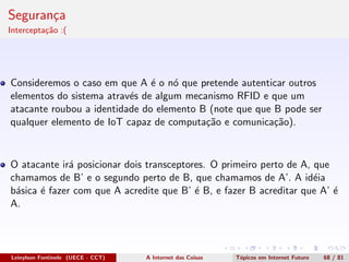 Seguran¸ca
Intercepta¸c˜ao :(
Consideremos o caso em que A ´e o n´o que pretende autenticar outros
elementos do sistema atrav´es de algum mecanismo RFID e que um
atacante roubou a identidade do elemento B (note que que B pode ser
qualquer elemento de IoT capaz de computa¸c˜ao e comunica¸c˜ao).
O atacante ir´a posicionar dois transceptores. O primeiro perto de A, que
chamamos de B’ e o segundo perto de B, que chamamos de A’. A id´eia
b´asica ´e fazer com que A acredite que B’ ´e B, e fazer B acreditar que A’ ´e
A.
Leinylson Fontinele (UECE - CCT) A Internet das Coisas T´opicos em Internet Futuro 68 / 81
 