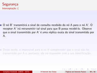 Seguran¸ca
Intercepta¸c˜ao :(
O n´o B’ transmitir´a o sinal de consulta recebido do n´o A para o n´o A’. O
receptor A’ ir´a retransmitir tal sinal para que B possa recebˆe-lo. Observe
que o sinal transmitido por A’ ´e uma r´eplica exata do sinal transmitido por
A.
Deste modo, ´e imposs´ıvel para o n´o B compreender que o sinal n˜ao foi
transmitido por A e, portanto, ele ir´a responder com a sua identiﬁca¸c˜ao.
Leinylson Fontinele (UECE - CCT) A Internet das Coisas T´opicos em Internet Futuro 69 / 81
 