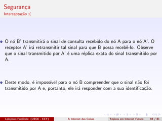 Seguran¸ca
Intercepta¸c˜ao :(
O n´o B’ transmitir´a o sinal de consulta recebido do n´o A para o n´o A’. O
receptor A’ ir´a retransmitir tal sinal para que B possa recebˆe-lo. Observe
que o sinal transmitido por A’ ´e uma r´eplica exata do sinal transmitido por
A.
Deste modo, ´e imposs´ıvel para o n´o B compreender que o sinal n˜ao foi
transmitido por A e, portanto, ele ir´a responder com a sua identiﬁca¸c˜ao.
Leinylson Fontinele (UECE - CCT) A Internet das Coisas T´opicos em Internet Futuro 69 / 81
 