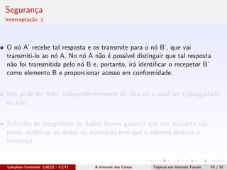 Seguran¸ca
Intercepta¸c˜ao :(
O n´o A’ recebe tal resposta e os transmite para o n´o B’, que vai
transmiti-lo ao n´o A. No n´o A n˜ao ´e poss´ıvel distinguir que tal resposta
n˜ao foi transmitida pelo n´o B e, portanto, ir´a identiﬁcar o recepetor B’
como elemento B e proporcionar acesso em conformidade.
Isto pode ser feito, independentemente do fato de o sinal ser criptografado
ou n˜ao.
Solu¸c˜oes de integridade de dados devem garantir que um atacante n˜ao
possa modiﬁcar os dados na transa¸c˜ao sem que o sistema detecte a
mudan¸ca.
Leinylson Fontinele (UECE - CCT) A Internet das Coisas T´opicos em Internet Futuro 70 / 81
 