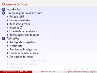 O que veremos?
1 Introdu¸c˜ao
2 Um paradigma, muitas vis˜oes
Porque IoF?
Coisas orientadas
Itens inteligentes
Internet Ø
Orientada a Semˆantica
Tecnologias facilitadoras
3 Aplica¸c˜oes
Transporte e log´ıstica
Healthcare
Ambientes Inteligentes
Dom´ınio pessoal e social
Aplica¸c˜oes futurista
Endere¸camento e networking
Seguran¸ca e privacidade
Privacidade
4 Conclus˜oesLeinylson Fontinele (UECE - CCT) A Internet das Coisas T´opicos em Internet Futuro 2 / 81
 