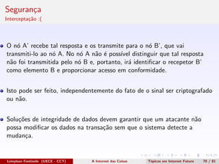 Seguran¸ca
Intercepta¸c˜ao :(
O n´o A’ recebe tal resposta e os transmite para o n´o B’, que vai
transmiti-lo ao n´o A. No n´o A n˜ao ´e poss´ıvel distinguir que tal resposta
n˜ao foi transmitida pelo n´o B e, portanto, ir´a identiﬁcar o recepetor B’
como elemento B e proporcionar acesso em conformidade.
Isto pode ser feito, independentemente do fato de o sinal ser criptografado
ou n˜ao.
Solu¸c˜oes de integridade de dados devem garantir que um atacante n˜ao
possa modiﬁcar os dados na transa¸c˜ao sem que o sistema detecte a
mudan¸ca.
Leinylson Fontinele (UECE - CCT) A Internet das Coisas T´opicos em Internet Futuro 70 / 81
 