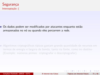 Seguran¸ca
Intercepta¸c˜ao :(
Os dados podem ser modiﬁcados por atacantes enquanto est˜ao
armazenados no n´o ou quando eles percorrem a rede.
Algoritmos criptogr´aﬁcos t´ıpicos gastam grande quantidade de recursos em
termos de energia e largura de banda, tanto na fonte, como no destino
(Exemplo: n´umeros primos: criptografar e descriptografar).
Leinylson Fontinele (UECE - CCT) A Internet das Coisas T´opicos em Internet Futuro 71 / 81
 