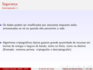 Seguran¸ca
Intercepta¸c˜ao :(
Os dados podem ser modiﬁcados por atacantes enquanto est˜ao
armazenados no n´o ou quando eles percorrem a rede.
Algoritmos criptogr´aﬁcos t´ıpicos gastam grande quantidade de recursos em
termos de energia e largura de banda, tanto na fonte, como no destino
(Exemplo: n´umeros primos: criptografar e descriptografar).
Leinylson Fontinele (UECE - CCT) A Internet das Coisas T´opicos em Internet Futuro 71 / 81
 
