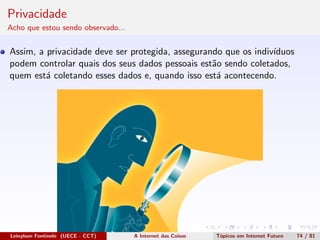 Privacidade
Acho que estou sendo observado...
Assim, a privacidade deve ser protegida, assegurando que os indiv´ıduos
podem controlar quais dos seus dados pessoais est˜ao sendo coletados,
quem est´a coletando esses dados e, quando isso est´a acontecendo.
Leinylson Fontinele (UECE - CCT) A Internet das Coisas T´opicos em Internet Futuro 74 / 81
 