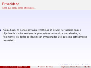 Privacidade
Acho que estou sendo observado...
Al´em disso, os dados pessoais recolhidos s´o devem ser usados com o
objetivo de apoiar servi¸cos de prestadores de servi¸cos autorizados, e,
ﬁnalmente, os dados s´o devem ser armazenados at´e que seja estritamente
necess´ario.
Leinylson Fontinele (UECE - CCT) A Internet das Coisas T´opicos em Internet Futuro 75 / 81
 