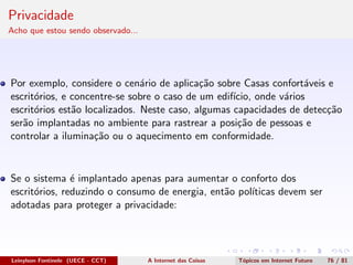 Privacidade
Acho que estou sendo observado...
Por exemplo, considere o cen´ario de aplica¸c˜ao sobre Casas confort´aveis e
escrit´orios, e concentre-se sobre o caso de um edif´ıcio, onde v´arios
escrit´orios est˜ao localizados. Neste caso, algumas capacidades de detec¸c˜ao
ser˜ao implantadas no ambiente para rastrear a posi¸c˜ao de pessoas e
controlar a ilumina¸c˜ao ou o aquecimento em conformidade.
Se o sistema ´e implantado apenas para aumentar o conforto dos
escrit´orios, reduzindo o consumo de energia, ent˜ao pol´ıticas devem ser
adotadas para proteger a privacidade:
Leinylson Fontinele (UECE - CCT) A Internet das Coisas T´opicos em Internet Futuro 76 / 81
 