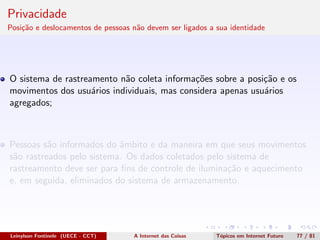 Privacidade
Posi¸c˜ao e deslocamentos de pessoas n˜ao devem ser ligados a sua identidade
O sistema de rastreamento n˜ao coleta informa¸c˜oes sobre a posi¸c˜ao e os
movimentos dos usu´arios individuais, mas considera apenas usu´arios
agregados;
Pessoas s˜ao informados do ˆambito e da maneira em que seus movimentos
s˜ao rastreados pelo sistema. Os dados coletados pelo sistema de
rastreamento deve ser para ﬁns de controle de ilumina¸c˜ao e aquecimento
e, em seguida, eliminados do sistema de armazenamento.
Leinylson Fontinele (UECE - CCT) A Internet das Coisas T´opicos em Internet Futuro 77 / 81
 