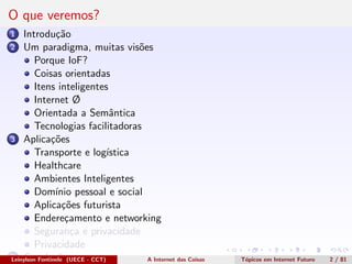 O que veremos?
1 Introdu¸c˜ao
2 Um paradigma, muitas vis˜oes
Porque IoF?
Coisas orientadas
Itens inteligentes
Internet Ø
Orientada a Semˆantica
Tecnologias facilitadoras
3 Aplica¸c˜oes
Transporte e log´ıstica
Healthcare
Ambientes Inteligentes
Dom´ınio pessoal e social
Aplica¸c˜oes futurista
Endere¸camento e networking
Seguran¸ca e privacidade
Privacidade
4 Conclus˜oesLeinylson Fontinele (UECE - CCT) A Internet das Coisas T´opicos em Internet Futuro 2 / 81
 