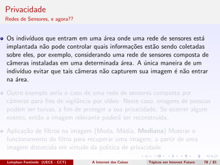 Privacidade
Redes de Sensores, e agora??
Os indiv´ıduos que entram em uma ´area onde uma rede de sensores est´a
implantada n˜ao pode controlar quais informa¸c˜oes est˜ao sendo coletadas
sobre eles, por exemplo, considerando uma rede de sensores composta de
cˆameras instaladas em uma determinada ´area. A ´unica maneira de um
indiv´ıduo evitar que tais cˆameras n˜ao capturem sua imagem ´e n˜ao entrar
na ´area.
Outro exemplo seria o caso de uma rede de sensores composta por
cˆameras para ﬁns de vigilˆancia por v´ıdeo. Neste caso, imagens de pessoas
podem ser turvas, a ﬁm de proteger a sua privacidade. Se ocorrer algum
evento, ent˜ao a imagem relevante poder´a ser reconstru´ıda.
Aplica¸c˜ao de ﬁltros na imagem (Moda, M´edia, Mediana) Mostrar o
funcionamento do ﬁltro para recuperar uma imagem, a partir de uma
imagem distorcida em virtude da politica de privacidade
Leinylson Fontinele (UECE - CCT) A Internet das Coisas T´opicos em Internet Futuro 78 / 81
 