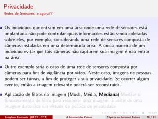Privacidade
Redes de Sensores, e agora??
Os indiv´ıduos que entram em uma ´area onde uma rede de sensores est´a
implantada n˜ao pode controlar quais informa¸c˜oes est˜ao sendo coletadas
sobre eles, por exemplo, considerando uma rede de sensores composta de
cˆameras instaladas em uma determinada ´area. A ´unica maneira de um
indiv´ıduo evitar que tais cˆameras n˜ao capturem sua imagem ´e n˜ao entrar
na ´area.
Outro exemplo seria o caso de uma rede de sensores composta por
cˆameras para ﬁns de vigilˆancia por v´ıdeo. Neste caso, imagens de pessoas
podem ser turvas, a ﬁm de proteger a sua privacidade. Se ocorrer algum
evento, ent˜ao a imagem relevante poder´a ser reconstru´ıda.
Aplica¸c˜ao de ﬁltros na imagem (Moda, M´edia, Mediana) Mostrar o
funcionamento do ﬁltro para recuperar uma imagem, a partir de uma
imagem distorcida em virtude da politica de privacidade
Leinylson Fontinele (UECE - CCT) A Internet das Coisas T´opicos em Internet Futuro 78 / 81
 