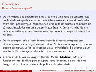 Privacidade
Redes de Sensores, e agora??
Os indiv´ıduos que entram em uma ´area onde uma rede de sensores est´a
implantada n˜ao pode controlar quais informa¸c˜oes est˜ao sendo coletadas
sobre eles, por exemplo, considerando uma rede de sensores composta de
cˆameras instaladas em uma determinada ´area. A ´unica maneira de um
indiv´ıduo evitar que tais cˆameras n˜ao capturem sua imagem ´e n˜ao entrar
na ´area.
Outro exemplo seria o caso de uma rede de sensores composta por
cˆameras para ﬁns de vigilˆancia por v´ıdeo. Neste caso, imagens de pessoas
podem ser turvas, a ﬁm de proteger a sua privacidade. Se ocorrer algum
evento, ent˜ao a imagem relevante poder´a ser reconstru´ıda.
Aplica¸c˜ao de ﬁltros na imagem (Moda, M´edia, Mediana) Mostrar o
funcionamento do ﬁltro para recuperar uma imagem, a partir de uma
imagem distorcida em virtude da politica de privacidade
Leinylson Fontinele (UECE - CCT) A Internet das Coisas T´opicos em Internet Futuro 78 / 81
 