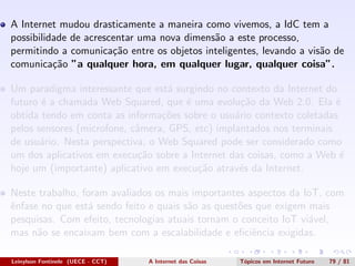 A Internet mudou drasticamente a maneira como vivemos, a IdC tem a
possibilidade de acrescentar uma nova dimens˜ao a este processo,
permitindo a comunica¸c˜ao entre os objetos inteligentes, levando a vis˜ao de
comunica¸c˜ao ”a qualquer hora, em qualquer lugar, qualquer coisa”.
Um paradigma interessante que est´a surgindo no contexto da Internet do
futuro ´e a chamada Web Squared, que ´e uma evolu¸c˜ao da Web 2.0. Ela ´e
obtida tendo em conta as informa¸c˜oes sobre o usu´ario contexto coletadas
pelos sensores (microfone, cˆamera, GPS, etc) implantados nos terminais
de usu´ario. Nesta perspectiva, o Web Squared pode ser considerado como
um dos aplicativos em execu¸c˜ao sobre a Internet das coisas, como a Web ´e
hoje um (importante) aplicativo em execu¸c˜ao atrav´es da Internet.
Neste trabalho, foram avaliados os mais importantes aspectos da IoT, com
ˆenfase no que est´a sendo feito e quais s˜ao as quest˜oes que exigem mais
pesquisas. Com efeito, tecnologias atuais tornam o conceito IoT vi´avel,
mas n˜ao se encaixam bem com a escalabilidade e eﬁciˆencia exigidas.
Leinylson Fontinele (UECE - CCT) A Internet das Coisas T´opicos em Internet Futuro 79 / 81
 