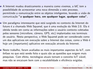 A Internet mudou drasticamente a maneira como vivemos, a IdC tem a
possibilidade de acrescentar uma nova dimens˜ao a este processo,
permitindo a comunica¸c˜ao entre os objetos inteligentes, levando a vis˜ao de
comunica¸c˜ao ”a qualquer hora, em qualquer lugar, qualquer coisa”.
Um paradigma interessante que est´a surgindo no contexto da Internet do
futuro ´e a chamada Web Squared, que ´e uma evolu¸c˜ao da Web 2.0. Ela ´e
obtida tendo em conta as informa¸c˜oes sobre o usu´ario contexto coletadas
pelos sensores (microfone, cˆamera, GPS, etc) implantados nos terminais
de usu´ario. Nesta perspectiva, o Web Squared pode ser considerado como
um dos aplicativos em execu¸c˜ao sobre a Internet das coisas, como a Web ´e
hoje um (importante) aplicativo em execu¸c˜ao atrav´es da Internet.
Neste trabalho, foram avaliados os mais importantes aspectos da IoT, com
ˆenfase no que est´a sendo feito e quais s˜ao as quest˜oes que exigem mais
pesquisas. Com efeito, tecnologias atuais tornam o conceito IoT vi´avel,
mas n˜ao se encaixam bem com a escalabilidade e eﬁciˆencia exigidas.
Leinylson Fontinele (UECE - CCT) A Internet das Coisas T´opicos em Internet Futuro 79 / 81
 