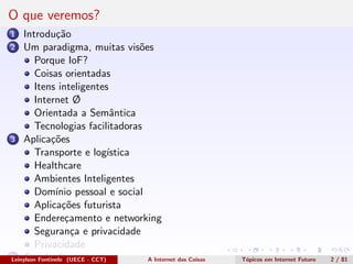 O que veremos?
1 Introdu¸c˜ao
2 Um paradigma, muitas vis˜oes
Porque IoF?
Coisas orientadas
Itens inteligentes
Internet Ø
Orientada a Semˆantica
Tecnologias facilitadoras
3 Aplica¸c˜oes
Transporte e log´ıstica
Healthcare
Ambientes Inteligentes
Dom´ınio pessoal e social
Aplica¸c˜oes futurista
Endere¸camento e networking
Seguran¸ca e privacidade
Privacidade
4 Conclus˜oesLeinylson Fontinele (UECE - CCT) A Internet das Coisas T´opicos em Internet Futuro 2 / 81
 