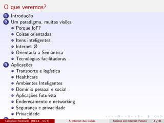 O que veremos?
1 Introdu¸c˜ao
2 Um paradigma, muitas vis˜oes
Porque IoF?
Coisas orientadas
Itens inteligentes
Internet Ø
Orientada a Semˆantica
Tecnologias facilitadoras
3 Aplica¸c˜oes
Transporte e log´ıstica
Healthcare
Ambientes Inteligentes
Dom´ınio pessoal e social
Aplica¸c˜oes futurista
Endere¸camento e networking
Seguran¸ca e privacidade
Privacidade
4 Conclus˜oesLeinylson Fontinele (UECE - CCT) A Internet das Coisas T´opicos em Internet Futuro 2 / 81
 