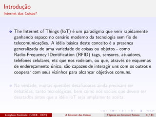 Introdu¸c˜ao
Internet das Coisas?
The Internet of Things (IoT) ´e um paradigma que vem rapidamente
ganhando espa¸co no cen´ario moderno da tecnologia sem ﬁo de
telecomunica¸c˜oes. A id´eia b´asica deste conceito ´e a presen¸ca
generalizada de uma variedade de coisas ou objetos - como
Radio-Frequency IDentiﬁcation (RFID) tags, sensores, atuadores,
telefones celulares, etc que nos rodeiam, ou que, atrav´es de esquemas
de endere¸camento ´unico, s˜ao capazes de interagir uns com os outros e
cooperar com seus vizinhos para alcan¸car objetivos comuns.
Na verdade, muitas quest˜oes desaﬁadoras ainda precisam ser
debatidas, tanto tecnol´ogicas, bem como n´os sociais que devem ser
desatados antes que a id´eia IoT seja amplamente aceita.
Leinylson Fontinele (UECE - CCT) A Internet das Coisas T´opicos em Internet Futuro 4 / 81
 