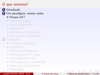 O que veremos?
1 Introdu¸c˜ao
2 Um paradigma, muitas vis˜oes
Porque IoF?
Coisas orientadas
Itens inteligentes
Internet Ø
Orientada a Semˆantica
Tecnologias facilitadoras
3 Aplica¸c˜oes
Transporte e log´ıstica
Healthcare
Ambientes Inteligentes
Dom´ınio pessoal e social
Aplica¸c˜oes futurista
Endere¸camento e networking
Seguran¸ca e privacidade
Privacidade
4 Conclus˜oesLeinylson Fontinele (UECE - CCT) A Internet das Coisas T´opicos em Internet Futuro 2 / 81
 